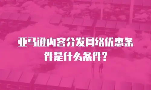 亚马逊内容分发网络优惠条件是什么条件?