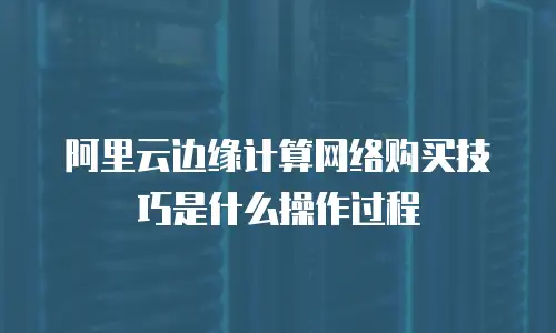 阿里云边缘计算网络购买技巧是什么操作过程
