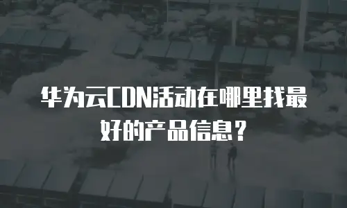 华为云CDN活动在哪里找最好的产品信息？