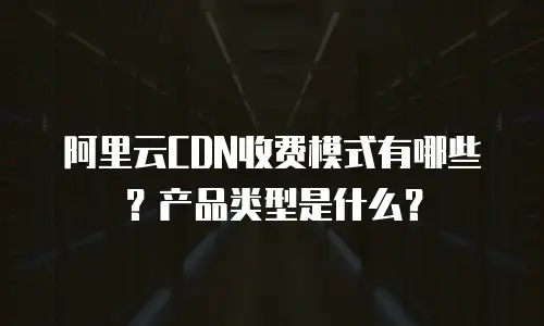阿里云CDN收费模式有哪些？产品类型是什么？