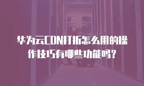 华为云CDN打折怎么用的操作技巧有哪些功能吗？