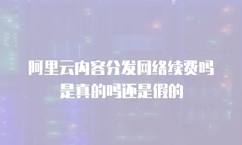 阿里云内容分发网络续费吗是真的吗还是假的