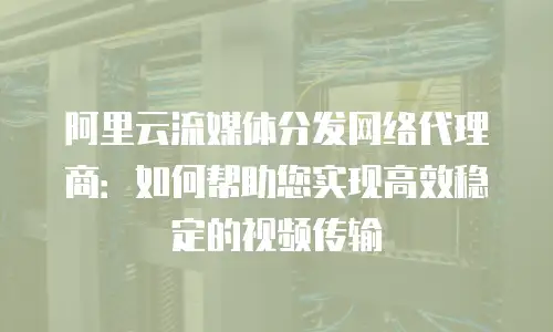 阿里云流媒体分发网络代理商：如何帮助您实现高效稳定的视频传输
