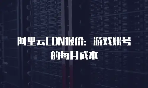 阿里云CDN报价：游戏账号的每月成本