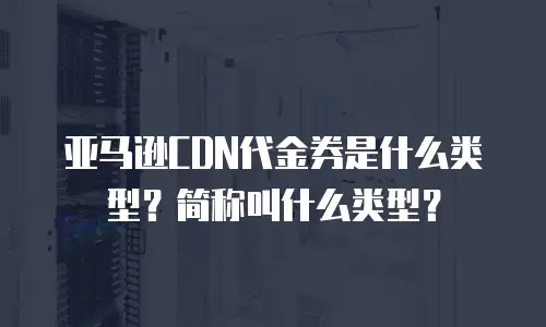 亚马逊CDN代金券是什么类型？简称叫什么类型？