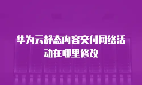 华为云静态内容交付网络活动在哪里修改