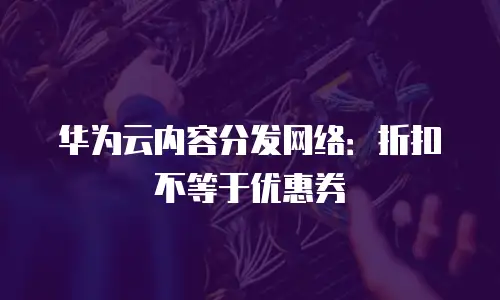 华为云内容分发网络：折扣不等于优惠券