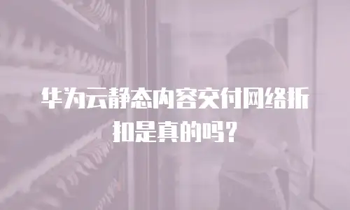 华为云静态内容交付网络折扣是真的吗？