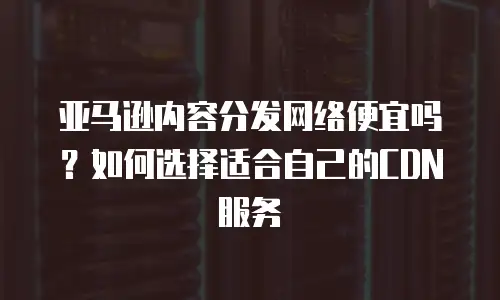 亚马逊内容分发网络便宜吗？如何选择适合自己的CDN服务