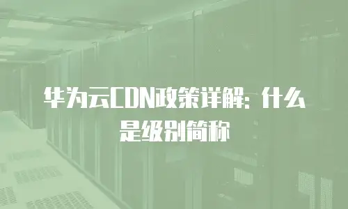华为云CDN政策详解: 什么是级别简称
