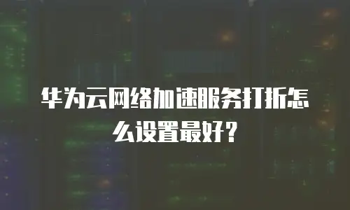 华为云网络加速服务打折怎么设置最好？