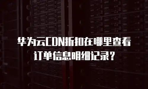 华为云CDN折扣在哪里查看订单信息明细记录？