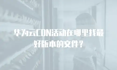 华为云CDN活动在哪里找最好版本的文件？