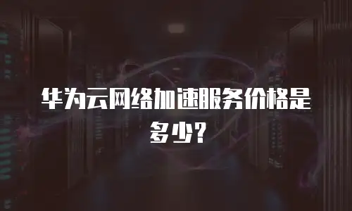 华为云网络加速服务价格是多少？
