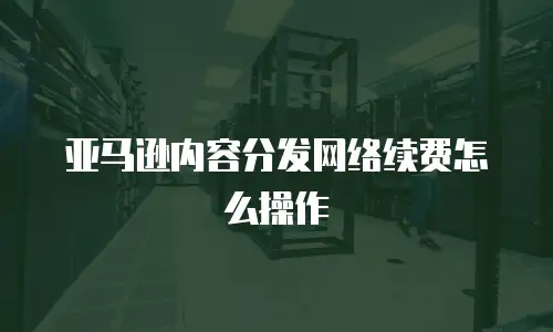 亚马逊内容分发网络续费怎么操作