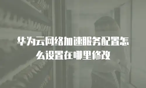 华为云网络加速服务配置怎么设置在哪里修改