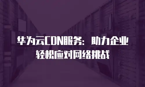 华为云CDN服务：助力企业轻松应对网络挑战