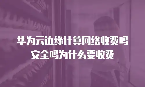 华为云边缘计算网络收费吗安全吗为什么要收费