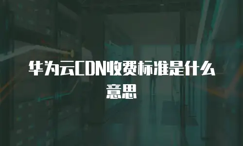 华为云CDN收费标准是什么意思