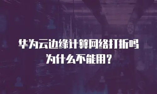 华为云边缘计算网络打折吗为什么不能用？