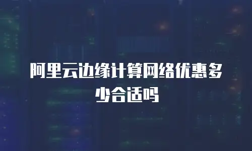 阿里云边缘计算网络优惠多少合适吗