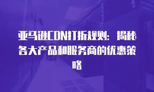 亚马逊CDN打折规则：揭秘各大产品和服务商的优惠策略