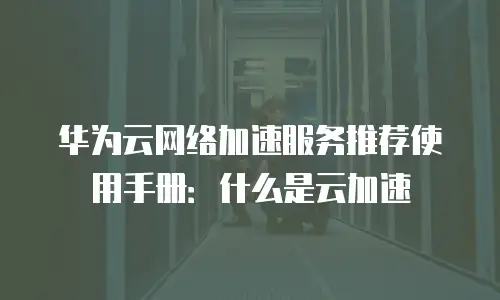 华为云网络加速服务推荐使用手册：什么是云加速