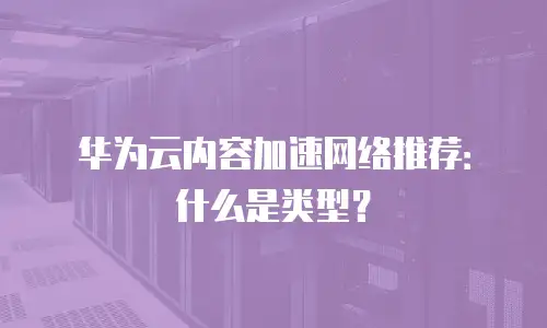 华为云内容加速网络推荐：什么是类型？