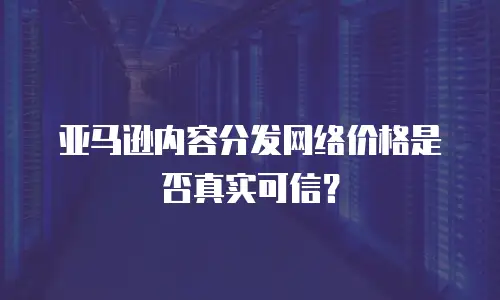 亚马逊内容分发网络价格是否真实可信？