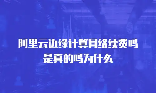 阿里云边缘计算网络续费吗是真的吗为什么