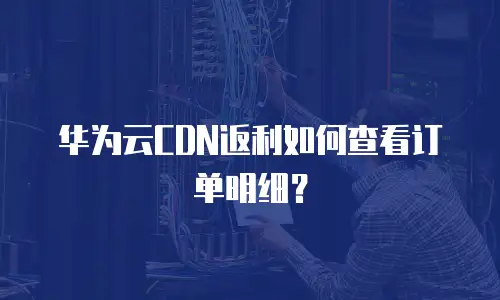 华为云CDN返利如何查看订单明细？