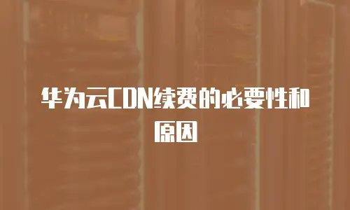 华为云CDN续费的必要性和原因