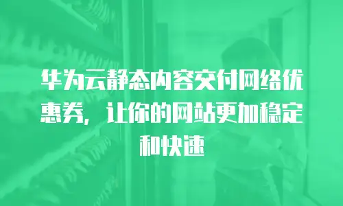 华为云静态内容交付网络优惠券，让你的网站更加稳定和快速