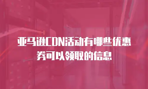 亚马逊CDN活动有哪些优惠券可以领取的信息