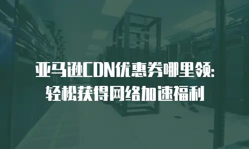 亚马逊CDN优惠券哪里领：轻松获得网络加速福利