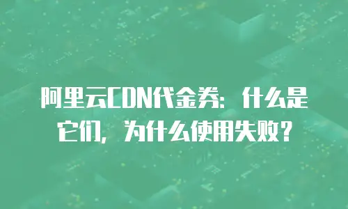 阿里云CDN代金券：什么是它们，为什么使用失败？