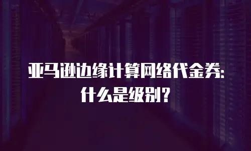 亚马逊边缘计算网络代金券：什么是级别？