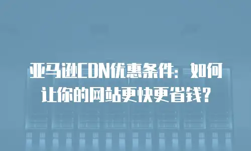 亚马逊CDN优惠条件：如何让你的网站更快更省钱？