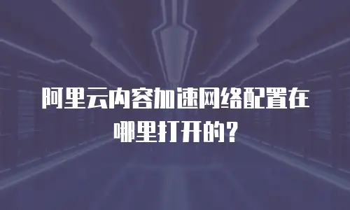 阿里云内容加速网络配置在哪里打开的？