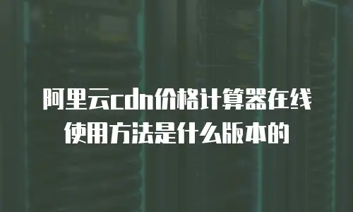 阿里云cdn价格计算器在线使用方法是什么版本的