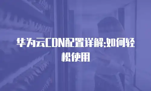 华为云CDN配置详解:如何轻松使用