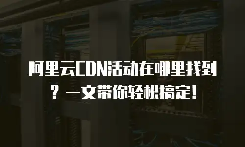 阿里云CDN活动在哪里找到？一文带你轻松搞定！