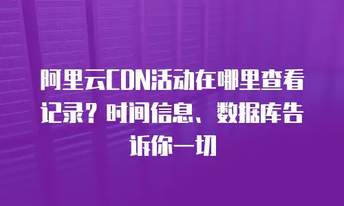阿里云CDN活动在哪里查看记录？时间信息、数据库告诉你一切