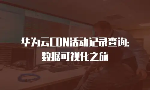 华为云CDN活动记录查询：数据可视化之旅