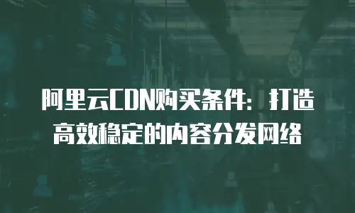阿里云CDN购买条件：打造高效稳定的内容分发网络