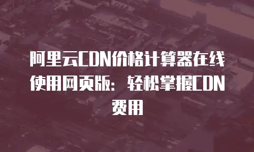 阿里云CDN价格计算器在线使用网页版：轻松掌握CDN费用