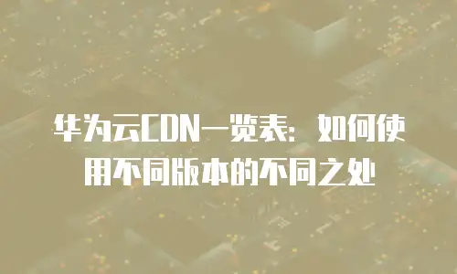 华为云CDN一览表：如何使用不同版本的不同之处