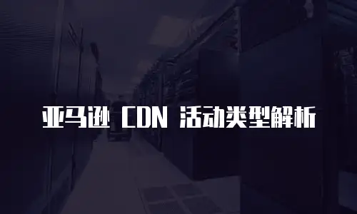 亚马逊 CDN 活动类型解析