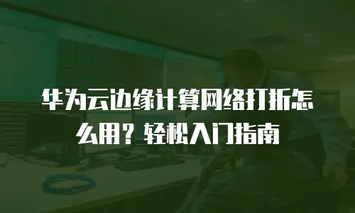 华为云边缘计算网络打折怎么用？轻松入门指南