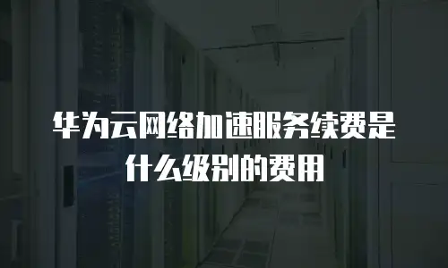 华为云网络加速服务续费是什么级别的费用